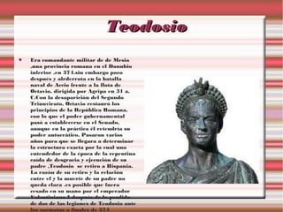 Teodosio


Era comandante militar de de Mesia
,una provincia romana en el Danubio
inferior ,en 374.sin embargo poco
después y alrderrota en la batalla
naval de Accio frente a la flota de
Octavio, dirigida por Agripa en 31 a.
C.Con la desaparición del Segundo
Triunvirato, Octavio restauró los
principios de la República Romana,
con lo que el poder gubernamental
pasó a establecerse en el Senado,
aunque en la práctica él retendría su
poder autocrático. Pasaron varios
años para que se llegara a determinar
la estructura exacta por la cual una
entendedor de la época de la repentina
caída de desgracia y ejecución de su
padre ,Teodosio se retiro a Hispania.
La razón de su retiro y la relación
entre el y la muerte de su padre no
queda clara .es posible que fuera
cesado en su mano por el emperador
Valentiniano I después de la perdida
de dos de las legiones de Teodosio ante
los sarmatas a finales de 374

 