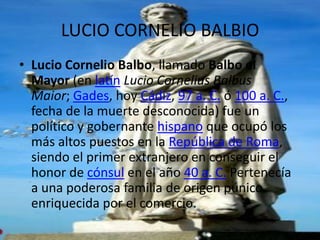 LUCIO CORNELIO BALBIO
• Lucio Cornelio Balbo, llamado Balbo el
  Mayor (en latín Lucio Cornelius Balbus
  Maior; Gades, hoy Cádiz, 97 a. C. ó 100 a. C.,
  fecha de la muerte desconocida) fue un
  político y gobernante hispano que ocupó los
  más altos puestos en la República de Roma,
  siendo el primer extranjero en conseguir el
  honor de cónsul en el año 40 a. C. Pertenecía
  a una poderosa familia de origen púnico
  enriquecida por el comercio.
 
