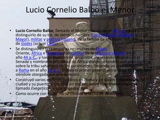 Lucio Cornelio Balbo el Menor

• Lucio Cornelio Balbo, llamado el Menor (nacido en el 80 a. C.) para
  distinguirlo de su tío, de idéntico nombre (Lucio Cornelio Balbo el
  Mayor), militar y político hispano, de la familia de los Balbo, originiaria
  de Gades (actual Cádiz).
• Se distinguió en las campañas cesarianas de Egipto,
  Oriente, África e Hispania, fue cuestor de la Hispania Ulterior en el
  año 44 a. C., y luego quattorviro, propretor, ingresando después en el
  Senado y nombrado procónsul de África donde obtendría una gran victoria
  sobre la tribu sahariana de los garamantes, llevando un gran botín
  a Roma en el año 19 a. C. siendo el primer general extraitálico en hacerlo,
  siéndole otorgada por ello la ovatio.
• Construyó varios edificios públicos en Roma y en Gades ensanchando la
  ciudad y su puerto, y escribió un tratado sobre cuestiones religiosas
  llamado Exegeticon, y una tragedia, Iter.
• Como ocurre con su tío, no se conoce la fecha de su muerte.
 