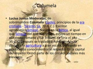 Columela

• Lucius Junius Moderatus, de
  sobrenombre Columela (Gades, principios de la era
  cristiana - Tarento, ca. 70 d. C.). Escritor
  agronómicoromano. Nacido en la Bética, al igual
  que Séneca, del que fue amigo, estuvo un tiempo en
  el ejército romano y fue tribuno en Siria el año
  35 d. C. Después se trasladó a Roma, donde se
  dedicó a la agricultura a gran escala, poniendo en
  práctica sus conocimientos al respecto. En la capital
  del imperio formó parte de los círculos sociales más
  elevados.
 