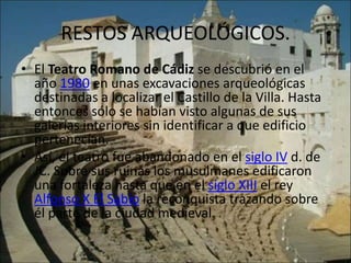 RESTOS ARQUEOLÓGICOS.
• El Teatro Romano de Cádiz se descubrió en el
  año 1980 en unas excavaciones arqueológicas
  destinadas a localizar el Castillo de la Villa. Hasta
  entonces sólo se habían visto algunas de sus
  galerías interiores sin identificar a que edificio
  pertenecían.
• Así, el teatro fue abandonado en el siglo IV d. de
  JC. Sobre sus ruinas los musulmanes edificaron
  una fortaleza hasta que en el siglo XIII el rey
  Alfonso X El Sabio la reconquista trazando sobre
  él parte de la ciudad medieval.
 