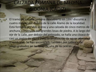 CALZADA ROMANA DE MEDINA
            SIDONIA (CÁDIZ)
• El tramo de calzada romana descubierto en 1997 discurre a
  cuatro metros por debajo de la calle Álamo de la localidad.
  Está formada por dos aceras y una calzada de cinco metros de
  anchura, construida con grandes losas de piedra. A lo largo del
  eje de la calle, por debajo del enlosado, se halla una cloaca de
  casi un metro de altura para la canalización de aguas pluviales
  y residuales. Se han encontrado también dos tableros de
  juego grabados en las losas de una de las aceras.
 