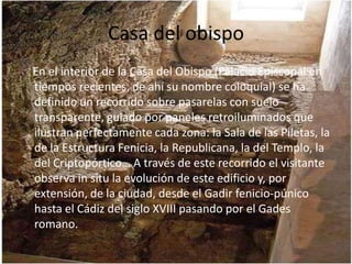 Casa del obispo
En el interior de la Casa del Obispo (Palacio Episcopal en
tiempos recientes, de ahí su nombre coloquial) se ha
definido un recorrido sobre pasarelas con suelo
transparente, guiado por paneles retroiluminados que
ilustran perfectamente cada zona: la Sala de las Piletas, la
de la Estructura Fenicia, la Republicana, la del Templo, la
del Criptopórtico… A través de este recorrido el visitante
observa in situ la evolución de este edificio y, por
extensión, de la ciudad, desde el Gadir fenicio-púnico
hasta el Cádiz del siglo XVIII pasando por el Gades
romano.
 