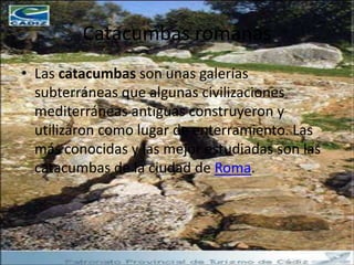 Catacumbas romanas
• Las catacumbas son unas galerías
  subterráneas que algunas civilizaciones
  mediterráneas antiguas construyeron y
  utilizaron como lugar de enterramiento. Las
  más conocidas y las mejor estudiadas son las
  catacumbas de la ciudad de Roma.
 
