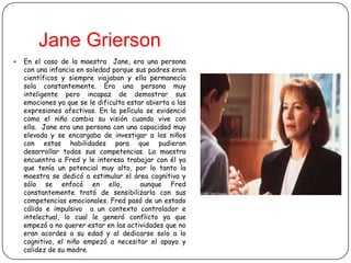 Jane Grierson
   En el caso de la maestra Jane, era una persona
    con una infancia en soledad porque sus padres eran
    científicos y siempre viajaban y ella permanecía
    sola constantemente. Era una persona muy
    inteligente pero incapaz de demostrar sus
    emociones ya que se le dificulta estar abierta a las
    expresiones afectivas. En la película se evidenció
    como el niño cambia su visión cuando vive con
    ella. Jane era una persona con una capacidad muy
    elevada y se encargaba de investigar a los niños
    con estas habilidades para que pudieran
    desarrollar todas sus competencias. La maestra
    encuentra a Fred y le interesa trabajar con él ya
    que tenía un potencial muy alto, por lo tanto la
    maestra se dedicó a estimular el área cognitiva y
    sólo se enfocó en ello,              aunque Fred
    constantemente trató de sensibilizarla con sus
    competencias emocionales. Fred pasó de un estado
    cálido e impulsivo a un contexto controlador e
    intelectual, lo cual le generó conflicto ya que
    empezó a no querer estar en las actividades que no
    eran acordes a su edad y al dedicarse solo a lo
    cognitivo, el niño empezó a necesitar el apoyo y
    calidez de su madre.
 