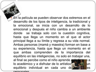  En la película se pueden observar dos extremos en el
 desarrollo de los tipos de inteligencia, la tradicional y
 la emocional, se inicia con un desarrollo de lo
 emocional y después el niño cambia a un ambiente
 donde se trabaja solo con la cuestión cognitiva,
 hasta que llega un momento en el que el actor
 principal llega a su límite y regresa a su vida normal.
 Ambas personas (mamá y maestra) forman en base a
 su experiencia, hasta que llega un momento en el
 que ambas comprenden de la importancia del
 equilibrio en las inteligencias, no solo en trabajar una,
 al final se percibe como el niño aprende a dedicarse a
 lo académico y a disfrutar de lo artístico, logrando un
 equilibrio individual en cada uno de estos tres
 