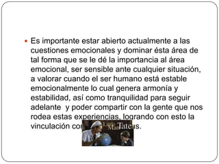  Es importante estar abierto actualmente a las
 cuestiones emocionales y dominar ésta área de
 tal forma que se le dé la importancia al área
 emocional, ser sensible ante cualquier situación,
 a valorar cuando el ser humano está estable
 emocionalmente lo cual genera armonía y
 estabilidad, así como tranquilidad para seguir
 adelante y poder compartir con la gente que nos
 rodea estas experiencias, logrando con esto la
 vinculación con otras personas.
 