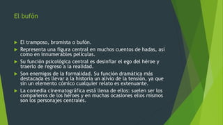 El bufón
 El tramposo, bromista o bufón.
 Representa una figura central en muchos cuentos de hadas, así
como en innumerables películas.
 Su función psicológica central es desinflar el ego del héroe y
traerlo de regreso a la realidad.
 Son enemigos de la formalidad. Su función dramática más
destacada es llevar a la historia un alivio de la tensión, ya que
sin un elemento cómico cualquier relato es extenuante.
 La comedia cinematográfica está llena de ellos: suelen ser los
compañeros de los héroes y en muchas ocasiones ellos mismos
son los personajes centrales.
 