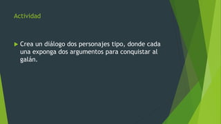 Actividad
 Crea un diálogo dos personajes tipo, donde cada
una exponga dos argumentos para conquistar al
galán.
 