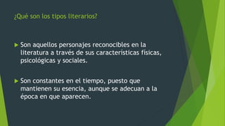 ¿Qué son los tipos literarios?
 Son aquellos personajes reconocibles en la
literatura a través de sus características físicas,
psicológicas y sociales.
 Son constantes en el tiempo, puesto que
mantienen su esencia, aunque se adecuan a la
época en que aparecen.
 