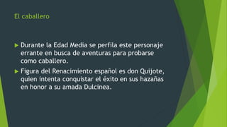 El caballero
 Durante la Edad Media se perfila este personaje
errante en busca de aventuras para probarse
como caballero.
 Figura del Renacimiento español es don Quijote,
quien intenta conquistar el éxito en sus hazañas
en honor a su amada Dulcinea.
 