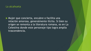La alcahueta
 Mujer que concierta, encubre o facilita una
relación amorosa, generalmente ilícita. Si bien su
origen se remonta a la literatura romana, es en La
Celestina donde este personaje tipo logra amplia
trascendencia.
 
