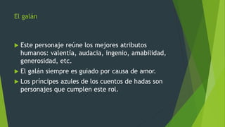 El galán
 Este personaje reúne los mejores atributos
humanos: valentía, audacia, ingenio, amabilidad,
generosidad, etc.
 El galán siempre es guiado por causa de amor.
 Los príncipes azules de los cuentos de hadas son
personajes que cumplen este rol.
 