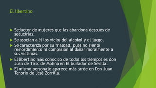 El libertino
 Seductor de mujeres que las abandona después de
seducirlas.
 Se asocian a él los vicios del alcohol y el juego.
 Se caracteriza por su frialdad, pues no siente
remordimiento ni compasión al dañar moralmente a
sus víctimas.
 El libertino más conocido de todos los tiempos es don
Juan de Tirso de Molina en El burlador de Sevilla.
 El mismo personaje aparece más tarde en Don Juan
Tenorio de José Zorrilla.
 