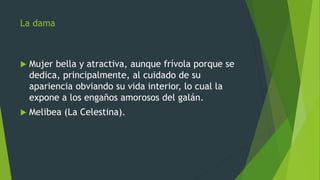 La dama
 Mujer bella y atractiva, aunque frívola porque se
dedica, principalmente, al cuidado de su
apariencia obviando su vida interior, lo cual la
expone a los engaños amorosos del galán.
 Melibea (La Celestina).
 