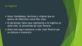 La ingenua
 Mujer bondadosa, hermosa y virginal que es
blanco de libertinos como Don Juan.
 El personaje típico que representa a la ingenua es
doña Inés, la prometida de Juan Tenorio.
 Doña Inés logra enamorar a don Juan Tenorio por
su dulzura e inocencia.
 