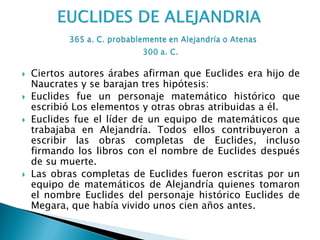    Ciertos autores árabes afirman que Euclides era hijo de
    Naucrates y se barajan tres hipótesis:
   Euclides fue un personaje matemático histórico que
    escribió Los elementos y otras obras atribuidas a él.
   Euclides fue el líder de un equipo de matemáticos que
    trabajaba en Alejandría. Todos ellos contribuyeron a
    escribir las obras completas de Euclides, incluso
    firmando los libros con el nombre de Euclides después
    de su muerte.
   Las obras completas de Euclides fueron escritas por un
    equipo de matemáticos de Alejandría quienes tomaron
    el nombre Euclides del personaje histórico Euclides de
    Megara, que había vivido unos cien años antes.
 