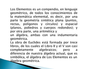Los Elementos es un compendio, en lenguaje
geométrico, de todos los conocimientos de
la matemática elemental, es decir, por una
parte la geometría sintética plana (puntos,
rectas, polígonos y círculos) y espacial
(planos, poliedros y cuerpos redondos); y
por otra parte, una aritmética y
un álgebra, ambas con una indumentaria
geométrica.
La obra de Euclides está formada por trece
libros, de los cuales el Libro II y el V son casi
completamente       algebraicos;       pero    a
diferencia de nuestra álgebra actual, que es
simbólica, el álgebra de Los Elementos es un
álgebra geométrica.
 
