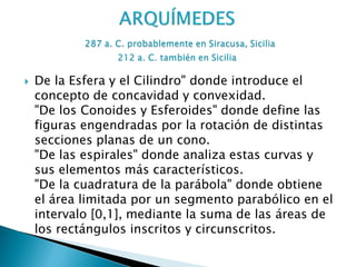    De la Esfera y el Cilindro" donde introduce el
    concepto de concavidad y convexidad.
    "De los Conoides y Esferoides" donde define las
    figuras engendradas por la rotación de distintas
    secciones planas de un cono.
    "De las espirales" donde analiza estas curvas y
    sus elementos más característicos.
    "De la cuadratura de la parábola" donde obtiene
    el área limitada por un segmento parabólico en el
    intervalo [0,1], mediante la suma de las áreas de
    los rectángulos inscritos y circunscritos.
 