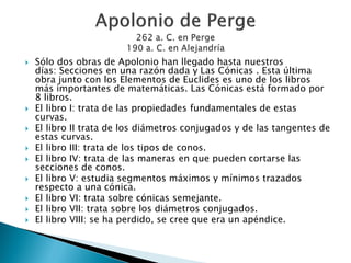    Sólo dos obras de Apolonio han llegado hasta nuestros
    días: Secciones en una razón dada y Las Cónicas . Esta última
    obra junto con los Elementos de Euclides es uno de los libros
    más importantes de matemáticas. Las Cónicas está formado por
    8 libros.
   El libro I: trata de las propiedades fundamentales de estas
    curvas.
   El libro II trata de los diámetros conjugados y de las tangentes de
    estas curvas.
   El libro III: trata de los tipos de conos.
   El libro IV: trata de las maneras en que pueden cortarse las
    secciones de conos.
   El libro V: estudia segmentos máximos y mínimos trazados
    respecto a una cónica.
   El libro VI: trata sobre cónicas semejante.
   El libro VII: trata sobre los diámetros conjugados.
   El libro VIII: se ha perdido, se cree que era un apéndice.
 