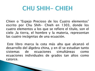 Chien o “Espejo Precioso de los Cuatro elementos”
escrito por Chu Shih- Chieh en 1303, donde los
cuatro elementos a los que se refiere el título, son el
cielo ,la tierra, el hombre y la materia, representan
las cuatro incógnitas de una ecuación.

 Este libro marca la cota más alta que alcanzó el
desarrollo del álgebra china, y en él se estudian tanto
sistemas    de     ecuaciones     simultáneas     como
ecuaciones individuales de grados tan altos como
catorce.
 