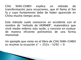 CHU     SHIH-CHIEH    explica   un   método      de
transformación para ecuaciones, que él llama el fan
fa y cuyo fundamento debe de haber aparecido en
China mucho tiempo atrás.

Este método suele conocerse en occidente con el
nombre de “método de HORNER”, matemático que
vivió medio milenio más tarde, y consiste en evaluar
de manera eficiente polinomios de una forma
monomial.

Un ejemplo que viene en el libro de CHU SHIH-CHIEH
es resolver la ecuación x" + 252x – 5292 = 0
 