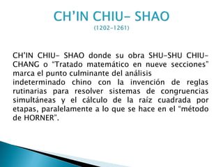 CH’IN CHIU- SHAO donde su obra SHU-SHU CHIU-
CHANG o “Tratado matemático en nueve secciones”
marca el punto culminante del análisis
indeterminado chino con la invención de reglas
rutinarias para resolver sistemas de congruencias
simultáneas y el cálculo de la raíz cuadrada por
etapas, paralelamente a lo que se hace en el “método
de HORNER”.
 