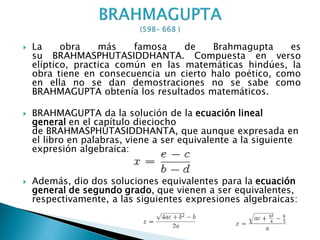    La     obra    más    famosa    de   Brahmagupta      es
    su BRAHMASPHUTASIDDHANTA. Compuesta en verso
    elíptico, practica común en las matemáticas hindúes, la
    obra tiene en consecuencia un cierto halo poético, como
    en ella no se dan demostraciones no se sabe como
    BRAHMAGUPTA obtenía los resultados matemáticos.

   BRAHMAGUPTA da la solución de la ecuación lineal
    general en el capítulo dieciocho
    de BRAHMASPHUTASIDDHANTA, que aunque expresada en
    el libro en palabras, viene a ser equivalente a la siguiente
    expresión algebraica:


   Además, dio dos soluciones equivalentes para la ecuación
    general de segundo grado, que vienen a ser equivalentes,
    respectivamente, a las siguientes expresiones algebraicas:
 