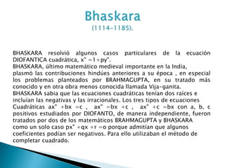 BHASKARA resolvió algunos casos particulares de la ecuación
DIOFANTICA cuadrática, x" =1+py".
BHASKARA, último matemático medieval importante en la India,
plasmó las contribuciones hindúes anteriores a su época , en especial
los problemas planteados por BRAHMAGUPTA, en su tratado más
conocido y en otra obra menos conocida llamada Vija-ganita.
BHASKARA sabia que las ecuaciones cuadráticas tenían dos raíces e
incluían las negativas y las irracionales. Los tres tipos de ecuaciones
Cuadráticas ax" +bx =c , ax" =bx +c , ax" +c =bx con a, b, c
positivos estudiados por DIOFANTO, de manera independiente, fueron
tratados por dos de los matemáticos BRAHMAGUPTA y BHASKARA
como un solo caso px" +qx +r =o porque admitían que algunos
coeficientes podían ser negativos. Para ello utilizaban el método de
completar cuadrado.
 