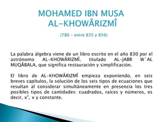 La palabra álgebra viene de un libro escrito en el año 830 por el
astrónomo     AL-KHOWÂRIZMÎ,        titulado    AL-JABR    W´AL
MUQÂBALA, que significa restauración y simplificación.

El libro de AL-KHOWÂRIZMÎ empieza exponiendo, en seis
breves capítulos, la solución de los seis tipos de ecuaciones que
resultan al considerar simultáneamente en presencia los tres
posibles tipos de cantidades: cuadrados, raíces y números, es
decir, x", x y constante.
 