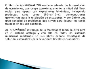 El libro de AL-KHOWÂRIZMÎ contiene además de la resolución
de ecuaciones, que ocupa aproximadamente la mitad del libro,
reglas para operar con expresiones binómicas, incluyendo
productos     tales    como     (10+x)(10-x),  demostraciones
geométricas para la resolución de ecuaciones, y por último una
gran variedad de problemas que sirven para ilustrar los casos
tratados en los seis capítulos.

AL-KHOWÂRIZMÎ introdujo de la matemática hindú la cifra cero
en el sistema arábigo y con ello en todos los sistemas
numéricos modernos. En sus libros expone estrategias de
solución sistemáticas para ecuaciones lineales y cuadráticas.
 