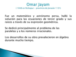 Fue un matemático y astrónomo persa, halló la
solución para las ecuaciones de tercer grado y sus
raíces a través de su expresión geométrica.

Se dedicó principalmente al problema de las
paralelas y a los números irracionales.

Los desarrollos de su obra prevalecieron en álgebra
durante mucho tiempo.
 