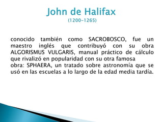 conocido también como SACROBOSCO, fue un
maestro inglés que contribuyó con su obra
ALGORISMUS VULGARIS, manual práctico de cálculo
que rivalizó en popularidad con su otra famosa
obra: SPHAERA, un tratado sobre astronomía que se
usó en las escuelas a lo largo de la edad media tardía.
 