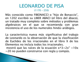 Más conocido como FIBONACCI o “hijo de Bonaccio”,
en 1202 escribió su LIBER ABACI (el libro del ábaco),
un tratado muy completo sobre métodos y problemas
algebraicos en el que se recomienda con gran
insistencia el uso de los numerales hindú-arábigos.

La característica nueva más significativa del trabajo
de Leonardo es la observación de que la clasificación
de Euclides de los irracionales en el libro X de los
Elementos no incluía todos los irracionales.
 mostró que las raíces de la ecuación x^3+2x" +10x
=20 no pueden construirse con regla y compás.
 