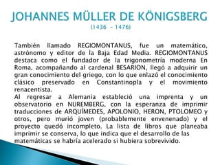 También llamado REGIOMONTANUS, fue un matemático,
astrónomo y editor de la Baja Edad Media. REGIOMONTANUS
destaca como el fundador de la trigonometría moderna En
Roma, acompañando al cardenal BESARION, llegó a adquirir un
gran conocimiento del griego, con lo que enlazó el conocimiento
clásico preservado en Constantinopla y el movimiento
renacentista.
Al regresar a Alemania estableció una imprenta y un
observatorio en NUREMBERG, con la esperanza de imprimir
traducciones de ARQUÍMEDES, APOLONIO, HERON, PTOLOMEO y
otros, pero murió joven (probablemente envenenado) y el
proyecto quedó incompleto. La lista de libros que planeaba
imprimir se conserva, lo que indica que el desarrollo de las
matemáticas se habría acelerado si hubiera sobrevivido.
 