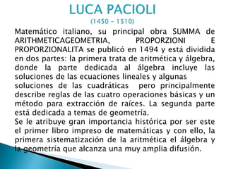 Matemático italiano, su principal obra SUMMA de
ARITHMETICAGEOMETRIA,             PROPORZIONI          E
PROPORZIONALITA se publicó en 1494 y está dividida
en dos partes: la primera trata de aritmética y álgebra,
donde la parte dedicada al álgebra incluye las
soluciones de las ecuaciones lineales y algunas
soluciones de las cuadráticas pero principalmente
describe reglas de las cuatro operaciones básicas y un
método para extracción de raíces. La segunda parte
está dedicada a temas de geometría.
Se le atribuye gran importancia histórica por ser este
el primer libro impreso de matemáticas y con ello, la
primera sistematización de la aritmética el álgebra y
la geometría que alcanza una muy amplia difusión.
 