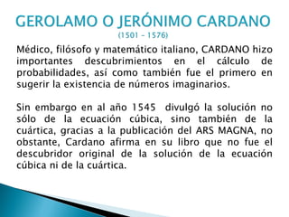 Médico, filósofo y matemático italiano, CARDANO hizo
importantes descubrimientos en el cálculo de
probabilidades, así como también fue el primero en
sugerir la existencia de números imaginarios.

Sin embargo en al año 1545 divulgó la solución no
sólo de la ecuación cúbica, sino también de la
cuártica, gracias a la publicación del ARS MAGNA, no
obstante, Cardano afirma en su libro que no fue el
descubridor original de la solución de la ecuación
cúbica ni de la cuártica.
 