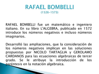RAFAEL BOMBELLI fue un matemático e ingeniero
italiano. En su libro L'ALGEBRA, publicado en 1572
introduce los números negativos e incluso números
imaginarios.

Desarrolló las ampliaciones, que la consideración de
los números negativos implican en las soluciones
propuestas por NICOLO TARTAGLIA y GEROLAMO
CARDANOS para las ecuaciones algebraicas de tercer
grado. Se le atribuye la introducción de los
paréntesis en la notación algebraica.
 