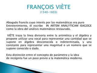 Abogado francés cuyo interés por las matemáticas era puro
Entretenimiento, él escribe IN ARTEM ANALYTICAM ISAGOGE
como la obra del análisis matemático restaurado.

 VIÈTE traza la línea divisoria entre la aritmética y el álgebra y
propone utilizar una vocal para representar una cantidad que se
supone en álgebra desconocida o indeterminada, y una
constante para representar una magnitud o un número que se
supone conocido o dado.

Esta distinción entre el concepto de parámetro y la idea
de incógnita fue un paso previo a la matemática moderna.
 