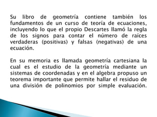 Su libro de geometría contiene también los
fundamentos de un curso de teoría de ecuaciones,
incluyendo lo que el propio Descartes llamó la regla
de los signos para contar el número de raíces
verdaderas (positivas) y falsas (negativas) de una
ecuación.

En su memoria es llamada geometría cartesiana la
cual es el estudio de la geometría mediante un
sistemas de coordenadas y en el algebra propuso un
teorema importante que permite hallar el residuo de
una división de polinomios por simple evaluación.
 