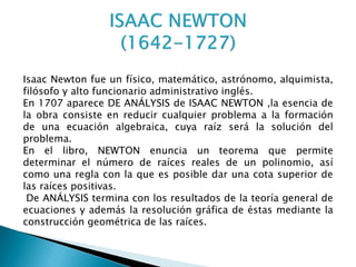 Isaac Newton fue un físico, matemático, astrónomo, alquimista,
filósofo y alto funcionario administrativo inglés.
En 1707 aparece DE ANÁLYSIS de ISAAC NEWTON ,la esencia de
la obra consiste en reducir cualquier problema a la formación
de una ecuación algebraica, cuya raíz será la solución del
problema.
En el libro, NEWTON enuncia un teorema que permite
determinar el número de raíces reales de un polinomio, así
como una regla con la que es posible dar una cota superior de
las raíces positivas.
 De ANÁLYSIS termina con los resultados de la teoría general de
ecuaciones y además la resolución gráfica de éstas mediante la
construcción geométrica de las raíces.
 