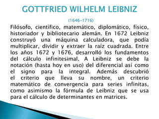 Filósofo, científico, matemático, diplomático, físico,
historiador y bibliotecario alemán. En 1672 Leibniz
construyó una máquina calculadora, que podía
multiplicar, dividir y extraer la raíz cuadrada. Entre
los años 1672 y 1676, desarrolló los fundamentos
del cálculo infinitesimal. A Leibniz se debe la
notación (hasta hoy en uso) del diferencial así como
el signo para la integral. Además descubrió
el criterio que lleva su nombre, un criterio
matemático de convergencia para series infinitas,
como asimismo la fórmula de Leibniz que se usa
para el cálculo de determinantes en matrices.
 
