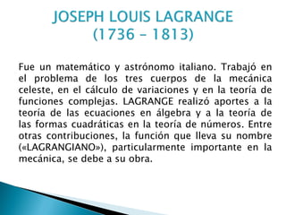 Fue un matemático y astrónomo italiano. Trabajó en
el problema de los tres cuerpos de la mecánica
celeste, en el cálculo de variaciones y en la teoría de
funciones complejas. LAGRANGE realizó aportes a la
teoría de las ecuaciones en álgebra y a la teoría de
las formas cuadráticas en la teoría de números. Entre
otras contribuciones, la función que lleva su nombre
(«LAGRANGIANO»), particularmente importante en la
mecánica, se debe a su obra.
 