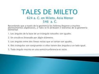 Recordando que a través de la geometría los helenos llegaron a muchos
planteamientos algebraicos, a Tales se le atribuyen 5 teoremas de la geometría
elemental:
1. Los ángulos de la base de un triángulo isósceles son iguales.
2. Un circulo es bisecado por algún diámetro.
3. Los ángulos entre dos líneas rectas que se cortan son iguales.
4. Dos triángulos son congruentes si ellos tienen dos ángulos y un lado igual.
5. Todo ángulo inscrito en una semicircunferencia es recto.
 