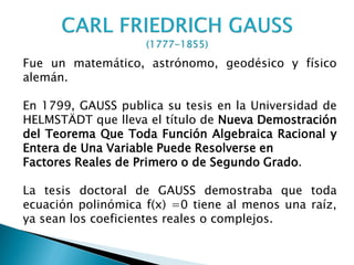 Fue un matemático, astrónomo, geodésico y físico
alemán.

En 1799, GAUSS publica su tesis en la Universidad de
HELMSTÄDT que lleva el título de Nueva Demostración
del Teorema Que Toda Función Algebraica Racional y
Entera de Una Variable Puede Resolverse en
Factores Reales de Primero o de Segundo Grado.

La tesis doctoral de GAUSS demostraba que toda
ecuación polinómica f(x) =0 tiene al menos una raíz,
ya sean los coeficientes reales o complejos.
 