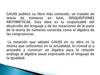 GAUSS publicó su libro más conocido, un tratado de
teoría de números en latín, DISQUISITIONES
ARITHMETICAE. Esta obra es la responsable del
desarrollo del lenguaje y de las notaciones de la parte
de la teoría de números conocida como el álgebra de
las congruencias.

 La notación que adoptó GAUSS en su obra es la
misma que utilizamos en la actualidad, b≡c(mod a) y
procedió a construir un álgebra para la relación
análoga al álgebra usual expresada en el lenguaje de
la igualdad.
 
