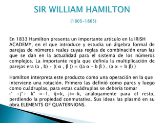 En 1833 Hamilton presenta un importante artículo en la IRISH
ACADEMY, en el que introduce y estudia un álgebra formal de
parejas de números reales cuyas reglas de combinación eran las
que se dan en la actualidad para el sistema de los números
complejos. La importante regla que definía la multiplicación de
parejas era (a , b) · (( α , β )) = ((a α – b β ) , (a α + b β) )

Hamilton interpreta este producto como una operación en la que
interviene una rotación. Primero las definió como pares y luego
como cuádruplas, para estas cuádruplas se debería tomar
i" +j"+ k" =-1, ij=k, ji=-k, análogamente para el resto,
perdiendo la propiedad conmutativa. Sus ideas las plasmó en su
obra ELEMENTS OF QUATERNIONS.
 