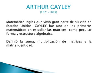 Matemático ingles que vivió gran parte de su vida en
Estados Unidos, CAYLEY fue uno de los primeros
matemáticos en estudiar las matrices, como peculiar
forma y estructura algebraica.

Definió la suma, multiplicación de matrices y la
matriz identidad.
 