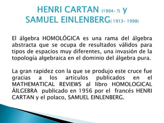 El álgebra HOMOLÓGICA es una rama del álgebra
abstracta que se ocupa de resultados válidos para
tipos de espacios muy diferentes, una invasión de la
topología algebraica en el dominio del álgebra pura.

La gran rapidez con la que se produjo este cruce fue
gracias a los artículos publicados en el
MATHEMATICAL REVIEWS al libro HOMOLOGICAL
ÁlLGEBRA publicado en 1956 por el francés HENRI
CARTAN y el polaco, SAMUEL EINLENBERG.
 