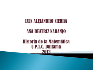 LUIS ALEJANDRO SIERRA

  ANA BEATRIZ NARANJO

Historia de la Matemática
     U.P.T.C. Duitama
           2012
 